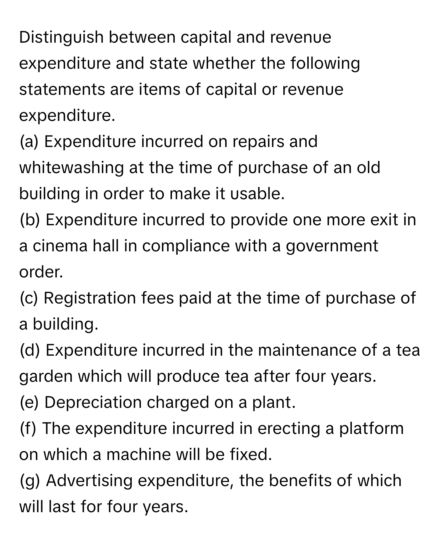 Distinguish between capital and revenue expenditure and state whether the following statements are items of capital or revenue expenditure.
(a) Expenditure incurred on repairs and whitewashing at the time of purchase of an old building in order to make it usable.
(b) Expenditure incurred to provide one more exit in a cinema hall in compliance with a government order.
(c) Registration fees paid at the time of purchase of a building.
(d) Expenditure incurred in the maintenance of a tea garden which will produce tea after four years.
(e) Depreciation charged on a plant.
(f) The expenditure incurred in erecting a platform on which a machine will be fixed.
(g) Advertising expenditure, the benefits of which will last for four years.