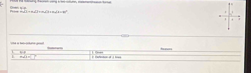 Prove the following theorem using a two-column, statement/reason format 
Given: q.1p. 
Prove: m∠ 1=m∠ 2=m∠ 3=m∠ 4=90°. 
Use a two-column proof. 
Statements Reasons 
1 q⊥p 1. Given 
2 m∠ 1=□° 2. Definition of ⊥ lines