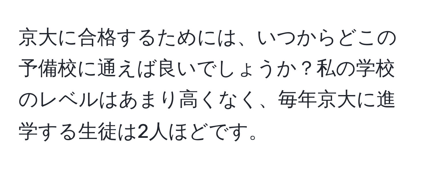 京大に合格するためには、いつからどこの予備校に通えば良いでしょうか？私の学校のレベルはあまり高くなく、毎年京大に進学する生徒は2人ほどです。