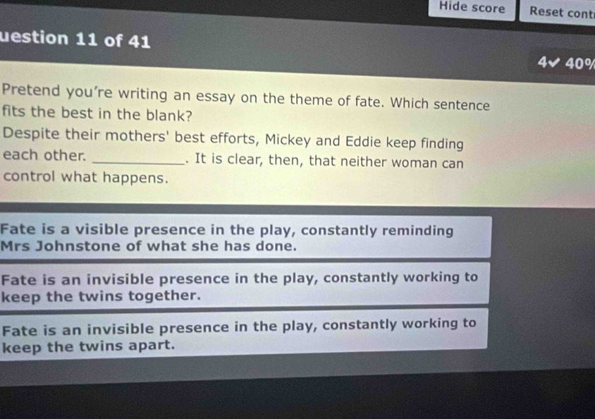 Hide score Reset cont
uestion 11 of 41
4✔ 40%
Pretend you’re writing an essay on the theme of fate. Which sentence
fits the best in the blank?
Despite their mothers' best efforts, Mickey and Eddie keep finding
each other. _. It is clear, then, that neither woman can
control what happens.
Fate is a visible presence in the play, constantly reminding
Mrs Johnstone of what she has done.
Fate is an invisible presence in the play, constantly working to
keep the twins together.
Fate is an invisible presence in the play, constantly working to
keep the twins apart.