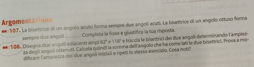 Argomentazione 
107. La bisettrice di un angolo acuto forma sempre due angoli acuti. La bisettrice di un angolo ottuso forma 
sempre due angoli Completa la frase e giustifica la tua risposta. 
108. Disegna due angoli adiacenti ampi 62° e 118° e traccia le bisettrici dei due angoli determinando l’ampiez- 
za degli angoli ottenuti. Calcola quindi la somma dell’angolo che ha come lati le due bisettrici. Prova a mo- 
dificare l’ampiezza dei due angoli iniziali e ripeti lo stesso ésercizio. Cosa noti?