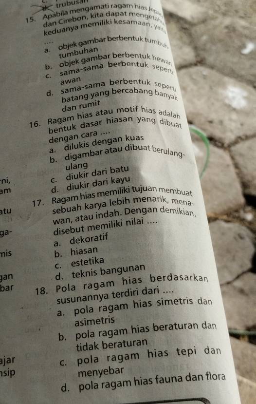 trubusal
15. Apabila mengamati ragam hias Jepa
dan Cirebon, kita dapat menget
keduanya memiliki kesamaan, ya
a. objek gambar berbentuk tumbuh 
tumbuhan
b. objek gambar berbentuk hewar
c. sama-sama berbentuk sepert 
awan
d. sama-sama berbentuk sepert
batang yang bercabang banyak
dan rumit
16. Ragam hias atau motif hias adalah
bentuk dasar hiasan yang dibuat
dengan cara ....
a. dilukis dengan kuas
b. digambar atau dibuat berulang-
ulang
ni, c. diukir dari batu
m d. diukir dari kayu
17. Ragam hias memiliki tujuan membuat
atu sebuah karya lebih menarik, mena-
wan, atau indah. Dengan demikian,
ga- disebut memiliki nilai ....
a. dekoratif
mis b. hiasan
c. estetika
jan d. teknis bangunan
bar 18. Pola ragam hias berdasarkan
susunannya terdiri dari ....
a. pola ragam hias simetris dan
asimetris
b. pola ragam hias beraturan dan
tidak beraturan
ajar c. pola ragam hias tepi dan
sip menyebar
d. pola ragam hias fauna dan flora