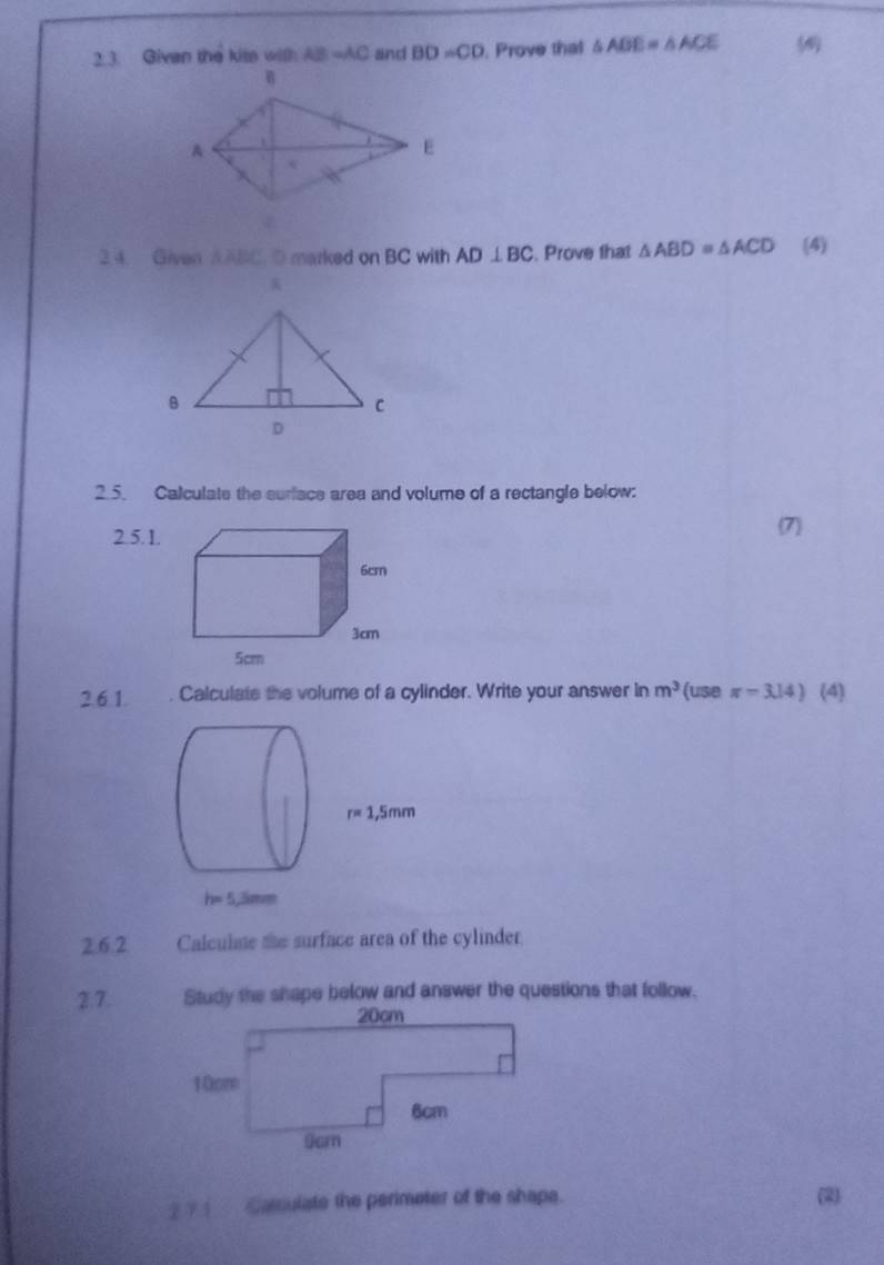 Givan the kite with AB=AC and BD=CD. Prove that △ ABE=△ ACE
2.4. Given AABC. D marked on BC with AD⊥ BC. Prove that △ ABD=△ ACD (4)
2.5. Calculate the suriace area and volume of a rectangle below:
2.5.1.
2.61. . Calculate the volume of a cylinder. Write your answer in m^3 (USE π =3.14) (4)
2.6.2 Calculate the surface area of the cylinder
2.7. Study the shape below and answer the questions that follow.
2 ? 1  Carsulate the perimeter of the shape. (2)