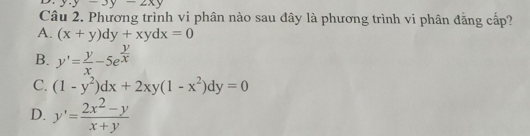 y.y-3y-2xy
Câu 2. Phương trình vi phân nào sau đây là phương trình vi phân đăng cấp?
A. (x+y)dy+xydx=0
B. y'= y/x -5e^(frac y)x
C. (1-y^2)dx+2xy(1-x^2)dy=0
D. y'= (2x^2-y)/x+y 