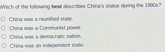 Which of the following best describes China's status during the 1980s?
China was a reunified state.
China was a Communist power.
China was a democratic nation.
China was an independent state.