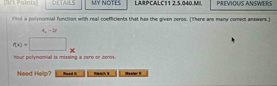 DETAILS MY NOTES LARPCALC11 2.5.040.MI. PREVIOUS ANSWERS 
Find a polynomial function with real coefficients that has the given zeros. (There are many correct answers.)
4, -21
f(x)=
□ 
Your polynomial is missing a zero or zeros. 
Need Help? Read It Watch It Master it