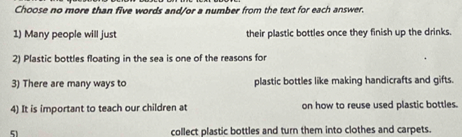 Choose no more than five words and/or a number from the text for each answer. 
1) Many people will just their plastic bottles once they finish up the drinks. 
2) Plastic bottles floating in the sea is one of the reasons for 
3) There are many ways to plastic bottles like making handicrafts and gifts. 
4) It is important to teach our children at on how to reuse used plastic bottles. 
51 collect plastic bottles and turn them into clothes and carpets.