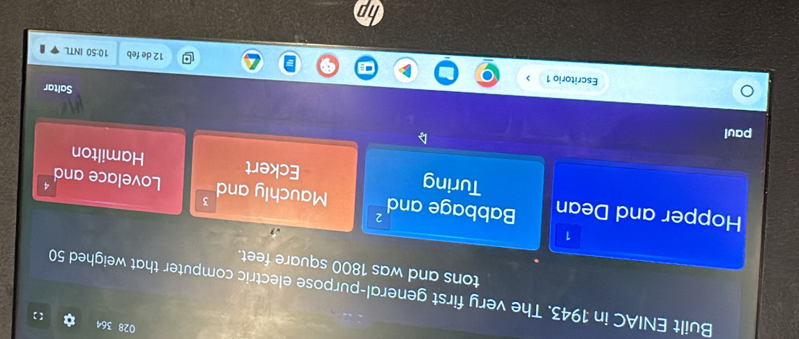 028 364 
【 ] 
Built ENIAC in 1943. The very first general-purpose electric computer that weighed 50
tons and was 1800 square feet. 
1 
Hopper and Dean Babbage and 2 3
Mauchly and Lovelace and 
7 
Turing Eckert Hamilton 
paul 
Saltar 
Escritorio 1 10:50 INTL
12 de feb 
I