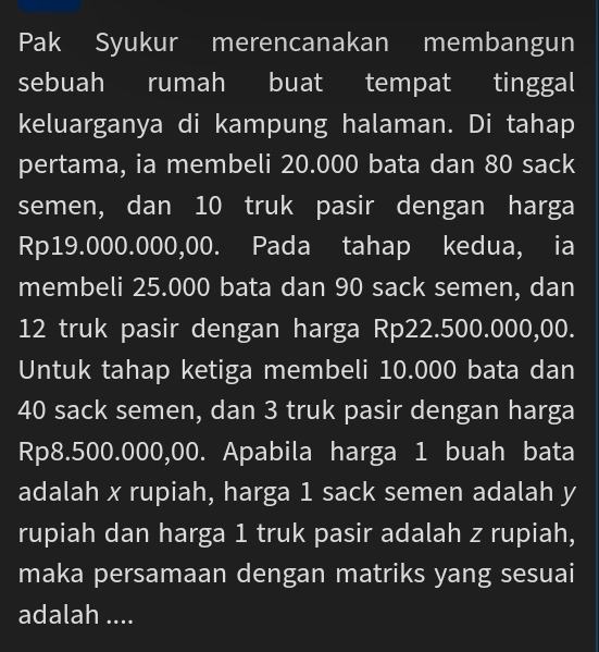 Pak Syukur merencanakan membangun 
sebuah rumah buat tempat tinggal 
keluarganya di kampung halaman. Di tahap 
pertama, ia membeli 20.000 bata dan 80 sack 
semen, dan 10 truk pasir dengan harga
Rp19.000.000,00. Pada tahap kedua, ia 
membeli 25.000 bata dan 90 sack semen, dan
12 truk pasir dengan harga Rp22.500.000,00. 
Untuk tahap ketiga membeli 10.000 bata dan
40 sack semen, dan 3 truk pasir dengan harga
Rp8.500.000,00. Apabila harga 1 buah bata 
adalah x rupiah, harga 1 sack semen adalah y
rupiah dan harga 1 truk pasir adalah z rupiah, 
maka persamaan dengan matriks yang sesuai 
adalah ....