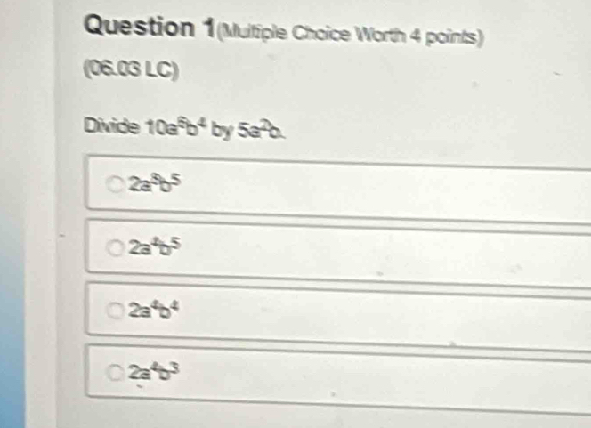 Question 1(Multiple Choice Worth 4 points)
(06.03 LC)
Divide 10a^5b^4by5a^2b.
2a^5b^5
2a^4b^5
2a^4b^4
2a^4b^3