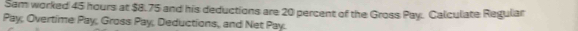 Sam worked 45 hours at $8.75 and his deductions are 20 percent of the Gross Pay. Calculate Regular 
Pay, Overtime Pay, Gross Pay, Deductions, and Net Pay.