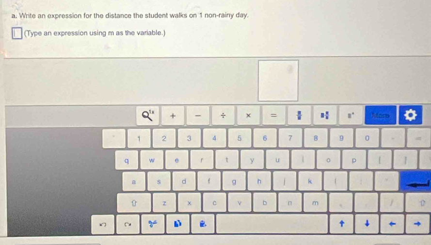 Write an expression for the distance the student walks on 1 non-rainy day
(Type an expression using m as the variable.)
Q^(1x) + More 
× =  □ /□   □  π /8  □°
1 2 3 4 5 6 7 B 9 0 
q w e r t y u 。 p 
a s d f g n k 
z C ν b n m 
~ 9= 1. ↑ ↓ ← →