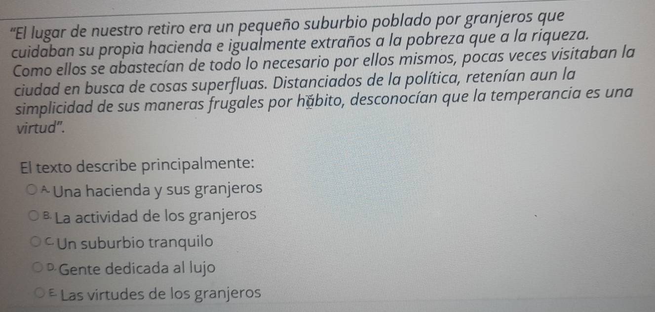 'El lugar de nuestro retiro era un pequeño suburbio poblado por granjeros que
cuidaban su propia hacienda e igualmente extraños a la pobreza que a la riqueza.
Como ellos se abastecían de todo lo necesario por ellos mismos, pocas veces visitaban la
ciudad en busca de cosas superfluas. Distanciados de la política, retenían aun la
simplicidad de sus maneras frugales por hábito, desconocían que la temperancia es una
virtud".
El texto describe principalmente:
* Una hacienda y sus granjeros
* La actividad de los granjeros
Un suburbio tranquilo
Gente dedicada al lujo
* Las virtudes de los granjeros