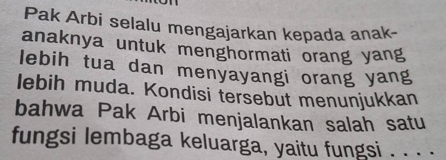 Pak Arbi selalu mengajarkan kepada anak- 
anaknya untuk menghormati orang yang 
lebih tua dan menyayangi orang yang 
lebih muda. Kondisi tersebut menunjukkan 
bahwa Pak Arbi menjalankan salah satu 
fungsi lembaga keluarga, yaitu fungsi . . . .