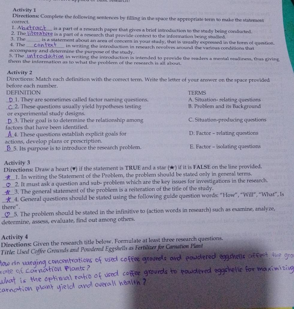 Activity 1
Directions: Complete the following sentences by filling in the space the appropriate term to make the statement
correct.
1. A_ is a part of a research paper that gives a brief introduction to the study being conducted.
2. The_ hre is a part of a research that provide context to the information being studied.
3. The _is a statement about an area of concern in your study, that is usually expressed in the form of question.
4. The _in writing the introduction in research revolves around the various conditions that
accompany and determine the purpose of the study.
5. The _ in writing the introduction is intended to provide the readers a mental readiness, thus giving
them the information as to what the problem of the research is all about.
Activity 2
Directions: Match each definition with the correct term. Write the letter of your answer on the space provided
before each number.
DEFINITION TERMS
__1. They are sometimes called factor naming questions. A. Situation- relating questions
_C_2. These questions usually yield hypotheses testing B. Problem and its Background
or experimental study designs.
_3. Their goal is to determine the relationship among C. Situation-producing questions
factors that have been identified.
_4. These questions establish explicit goals for D. Factor - relating questions
actions, develop plans or prescription.
_5. Its purpose is to introduce the research problem. E. Factor - isolating questions
Activity 3
Directions: Draw a heart (♥) if the statement is TRUE and a star (★) if it is FALSE on the line provided.
1. In writing the Statement of the Problem, the problem should be stated only in general terms.
_2. It must ask a question and sub- problem which are the key issues for investigations in the research.
3. The general statement of the problem is a reiteration of the title of the study.
_4. General questions should be stated using the following guide question words: “How”, “Will”, “What”, Is
there".
_5. The problem should be stated in the infinitive to (action words in research) such as examine, analyze,
determine, assess, evaluate, find out among others.
Activity 4
Directions: Given the research title below. Formulate at least three research questions.
Title: Used Coffee Grounds and Powdered Eggshells as Fertilizer for Carnation Plant