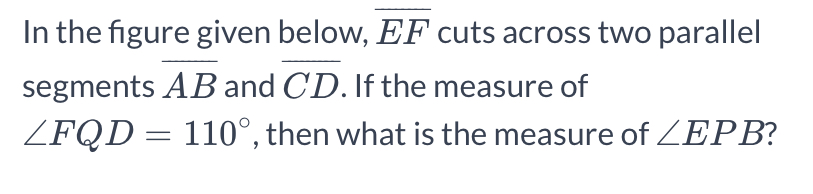 In the figure given below, overline EF cuts across two parallel 
segments overline AB and overline CD. If the measure of
∠ FQD=110° , then what is the measure of ∠ EPB