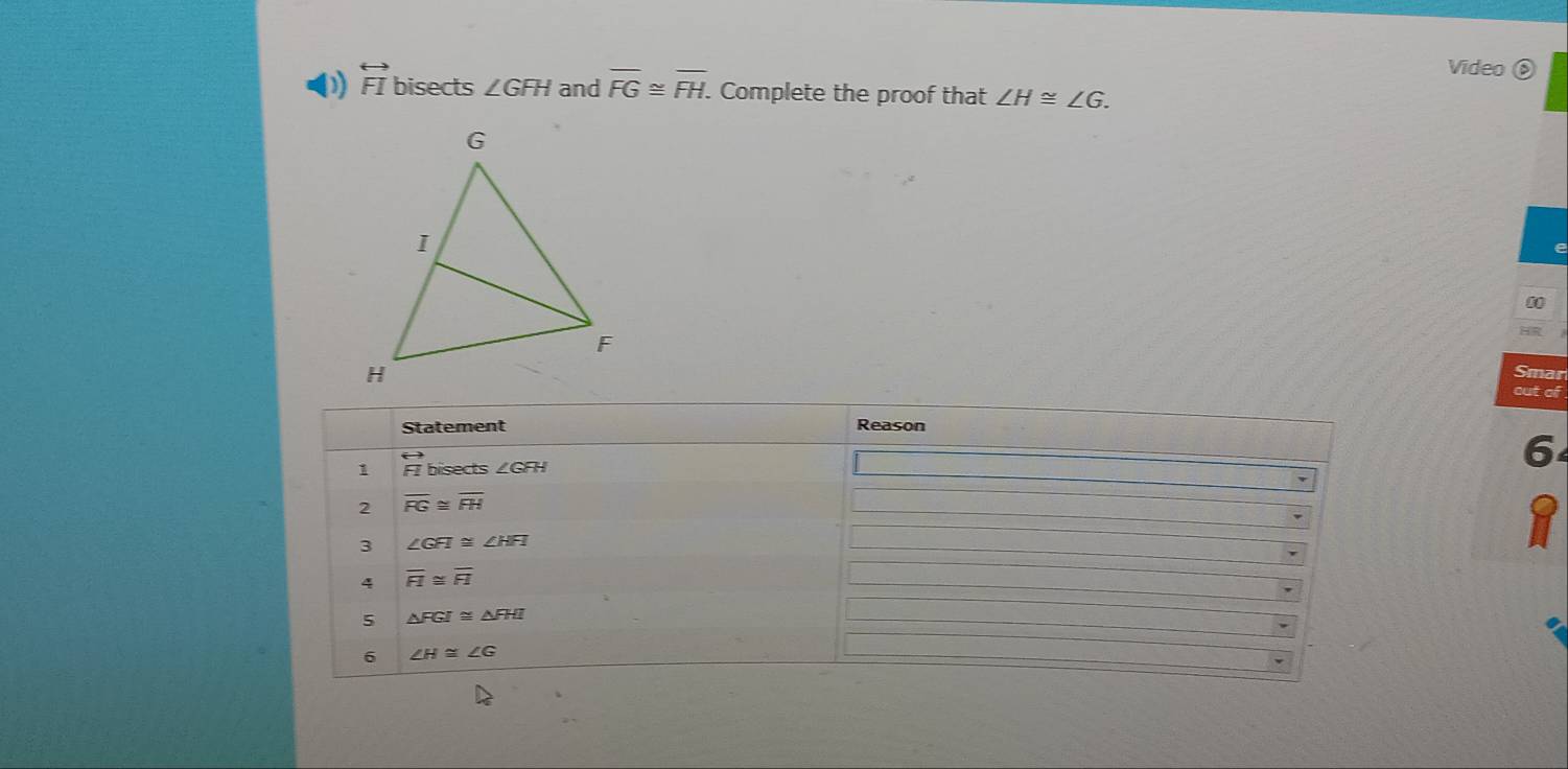 Video ⑥
D) overleftrightarrow FI bisects ∠ GFH and overline FG≌ overline FH. Complete the proof that ∠ H≌ ∠ G.
e
0
Smar
out of
6