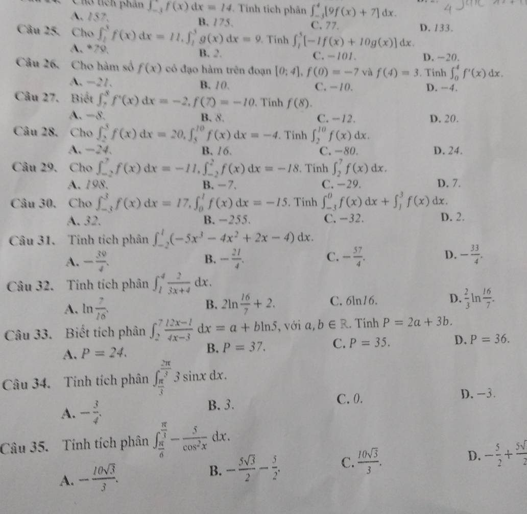 Cho tích phân ∈t _(-3)^-f(x)dx=14. Tính tích phân ∈t _(-3)^4[9f(x)+7]dx.
A. 157, B. 175. D. 133.
C. 77.
Câu 25. Cho ∈t _1^(3f(x)dx=11.∈t _1^3g(x)dx=9. Tinh ∈t _1^5[-If(x)+I0g(x)]dx.
A. *79. B. 2. C. -101. D. -20.
Câu 26. Cho hàm số f(x) có đạo hàm trên đoạn [0;4],f(0)=-7 và f(4)=3. Tính ∈t _0^4f'(x)dx.
A. -21. B. 10. C. -10. D. −4.
Câu 27. Biết ∈t _7^8f'(x)dx=-2,f(7)=-10. Tinh f(8).
A. −8. B. 8. C. -12. D. 20.
Câu 28. Cho ∈t _2^3f(x)dx=20,∈t _5^(10)f(x)dx=-4. Tinh ∈t _2^(10)f(x)dx.
A. -24. B. 16. C. -80. D. 24.
Câu 29. Cho ∈t _(-2)^7f(x)dx=-11,∈t _(-2)^2f(x)dx=-18. Tinh ∈t _2^7f(x)dx.
A. 198. B.- 7. C. -29. D. 7.
Câu 30. Cho ∈t _(-3)^3f(x)dx=17,∈t _0^1f(x)dx=-15. Tinh ∈t _(-3)^0f(x)dx+∈t _1^3f(x)dx
A. 32. B. −255. C. -32. D. 2.
Câu 31. Tính tích phân ∈t _(-2)^1(-5x^3)-4x^2+2x-4)dx.
C.
A. - 30/4 . - 21/4 . - 57/4 . D. - 33/4 .
B.
Câu 32. Tính tích phân ∈t _1^(4frac 2)3x+4dx.
A. ln  7/16 . 2ln  16/7 +2. C. 6ln16. D.  2/3 1 n  16/7 .
B.
Câu 33. Biết tích phân ∈t _2^(7frac 12x-1)4x-3dx=a+bln 5 , với a,b∈ R. Tính P=2a+3b.
C.
A. P=24. B. P=37. P=35. D. P=36.
Câu 34. Tính tích phân ∈t _ π /3 ^ 2π /3 3sin xdx.
A. - 3/4 .
B. 3. C. 0. D. -3.
Câu 35. Tính tích phân ∈t _ π /6 ^ π /3 - 5/cos^2x dx.
D.
A. - 10sqrt(3)/3 . B. - 5sqrt(3)/2 - 5/2 . C.  10sqrt(3)/3 . - 5/2 + 5surd /2 