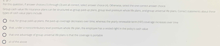 a .
For this question, if answer choices (1) through (3) are all correct, select answer choice (4). Otherwise, select the one correct answer choice.
Group cash value life insurance plans can be structured as group paid-up plans, group level premium whole life plans, and group universal life plans. Correct statements about these
types of cash value plans include
that, for group paid-up plans, the paid-up coverage decreases over time, whereas the yearly renewable term (YRT) coverage increases over time
that, under a noncontributory level premium whole life plan, the employee has a vested right in the policy's cash value
that one advantage of group universal life plans is that the coverage is portable
all of the above