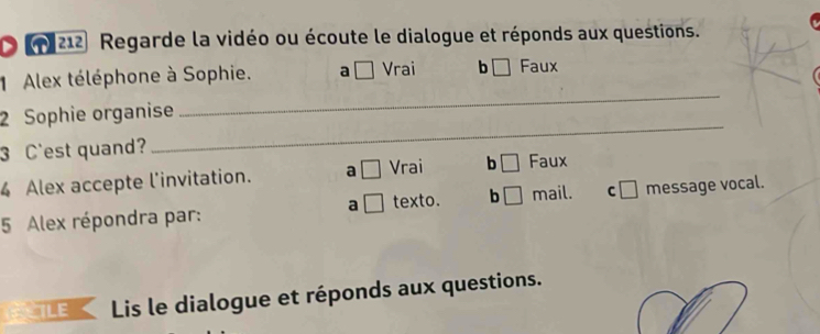 212 Regarde la vidéo ou écoute le dialogue et réponds aux questions.
1 Alex téléphone à Sophie. a □ Vrai b □ Faux
2 Sophie organise
_
3 C'est quand?
_
4 Alex accepte l'invitation. a □ Vrai b □ Faux
5 Alex répondra par: a □ texto. b □ mail. c□ message vocal.
TLEK Lis le dialogue et réponds aux questions.