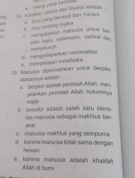 e. orang yang bertobal
hta 14. Karakter utama dari filsafat adalah_
imi a. ilmu yang berasal dari Yunani
la- b. ilmu tentang logika
in- c. mengajarkan manusia untuk ber-
pikir logis, sistematis, radikal dan
menyeluruh
d. mengedepankan rasionalitas
e. mempelajari metafisika
15. Manusia diperintahkan untuk berpikir,
alasannya adalah ....
a berpikir adalah perintah Allah, men-
jalankan perintah Allah hukumnya
wajib
b. berpikir adalah salah satu identi-
tas manusia sebagai makhluk ber-
akal
c. manusia makhluk yang sempurna
d karena manusia tidak sama dengan
hewan
e. karena manusia adalah khalifah
Allah di bumi