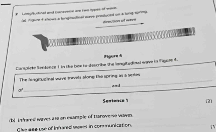 — 
2 Longitudinal and transverse are two types of wave. 
(a) Figure 4 shows a longitudinal wave produced on a long spring. 
direction of wave 
Figure 4 
Complete Sentence 1 in the box to describe the longitudinal wave in Figure 4. 
_ 
The longitudinal wave travels along the spring as a series 
_and 
of 
Sentence 1 (2) 
(b) Infrared waves are an example of transverse waves. 
Give one use of infrared waves in communication. (1)