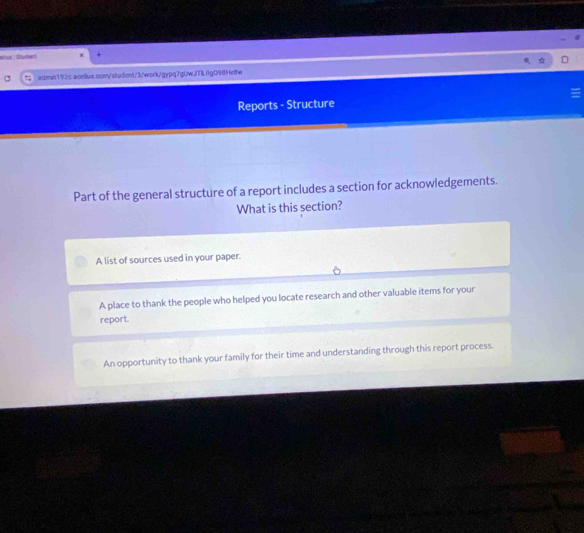 éus | Student
admin192c.aceilus.com/student/3/work/gypq7gUwJTILIIgO9BHe8w
Reports - Structure
Part of the general structure of a report includes a section for acknowledgements.
What is this section?
A list of sources used in your paper.
A place to thank the people who helped you locate research and other valuable items for your
report.
An opportunity to thank your family for their time and understanding through this report process.