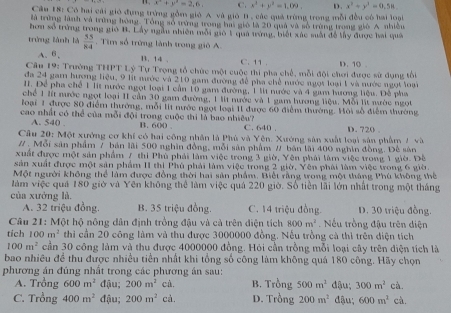 x^2+y^2=2,6, C. x^2+y^2=1,09, D. x^2+y^2=0,58.
Câu 18: Có hai cái gió đụng trừng gồm gió A và gió B, các quả trừng trong mỗi đều có hai loại
là trừng lành và trừng hóng. Tổng số trừng trong ha gió là 20 quả và số trùng trong gió A nhiều
hơn số trởng trong gió B. Lấy ngàn nhiên môi gió 1 quả ung, biết xác suất đề lấy được hai quả
tróng lành là  55/84 . Tim số trững lành trong giỏ A
A、6、 C. 11 .
1. 14 .
Câu 19: Trường TH^1 Tỷ Tự Trọng tổ chức một cuộc thi pha chế, mỗi đôi chơi được sử dụng tổ D. 10 .
đa 24 gam hương liệu, 9 lit nước và 210 gam đường để pha chế nước ngọt loại 1 và nước ngọt loại
I. Để pha chế 1 lít nước ngọt loại 1 cần 10 gam đường, 1 lit nước và 4 gam hương liệu. Đề pha
chể 1 lt nước ngọt loại II cần 30 gam đường, 1 lít nước và 1 gam hương liệu. Mỗi lít nước ngọt
loại 1 được 80 điểm thường, mỗi lit nước ngọt loại 11 được 60 điểm thường. Hội số điểm thường
cao nhất có thể của mỗi đội trong cuộc thi là bao nhiêu? C. 640 .
A. 540 . B. 600 .
Cầu 20: Một xưởng cơ khí có hai công nhân là Phú và Yên. Xướng sản xuất loại sản phẩm / và D. 720 .
# . Mỗi sản phẩm 7 bản lãi 500 nghĩn đồng, mỗi sản phẩm # bán lãi 400 nghĩn đồng. Để sản
xuất được một sản phẩm / thi Phủ phải làm việc trong 3 giờ, Yên phái làm việc trong 1 giờ. Đề
sản xuất được một sản phẩm II thi Phú phải làm việc trong 2 giờ, Yên phải làm việc trong 6 giờ
Một người không thể làm được đồng thời hai sản phẩm. Biết rằng trong một tháng Phù không thể
làm việc quả 180 giờ và Yên không thể làm việc quả 220 giờ. Số tiền lãi lớn nhất trong một tháng
của xưởng là.
A. 32 triệu đồng. B. 35 triệu đồng. C. 14 triệu đồng. D. 30 triệu đồng.
Câu 21: Một hộ nông dân định trồng đậu và cả trên điện tích 800m^2. Nếu trồng đậu trên diện
tích 100m^2 thi cần 20 công làm và thu được 3000000 đồng. Nếu trồng cả thì trên điện tích
100m^2 cần 30 công làm và thu được 4000000 đồng. Hỏi cần trồng mỗi loại cây trên diện tích là
bao nhiều đề thu được nhiều tiền nhất khi tổng số công làm không quá 180 công. Hãy chọn
phương án đúng nhất trong các phương án sau:
A. Trồng 600m^2 đậu; 200m^2 cà. B. Trồng 500m^2 đậu; 300m^2 cà.
C. Trồng 400m^2 đậu; 200m^2 cà. D. Trồng 200m^2 đậu; 600m^2ch.