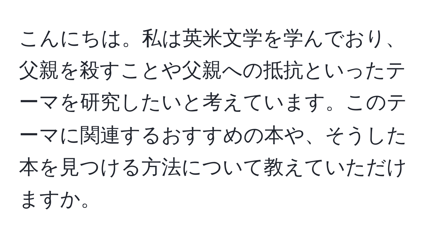 こんにちは。私は英米文学を学んでおり、父親を殺すことや父親への抵抗といったテーマを研究したいと考えています。このテーマに関連するおすすめの本や、そうした本を見つける方法について教えていただけますか。