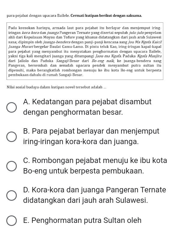 para pejabat dengan upacara Bailele. Cermati kutipan berikut dengan saksama.
Pada keesokan harinya, armada laut para pejabat itu berlayar dan menjemput iring-
iringan kora-kora dan juanga Pangeran Ternate yang disertai sepuluh julu-julu penyelam
ahli dari Kepulauan Moyau dan Tofure yang khusus didatangkan dari jauh arah Sulawesi
sana; dipimpin oleh juanga-bendera dengan panji-panji kencana sang Jou Ma Ngofa Kaicil
Juanga Murarí bergelar Daulat Gamu-Lamo. Di pintu teluk Kao, iring-iringan kapal-kapal
para pejabat yang menyambut itu menyatakan penghormatan dengan upacara Bailele,
yakni tiga kali mengitari juanga yang ditumpangi Jaou-ma Ngofa. Paduka Ngofa Manjira
dari Jailolo dan Paduka Sangaji-Besar dari Bo-eng naik, ke juanga-bendera sang
Pangeran, bersembah dan sesudah upacara pendek menyambut putra sultan itu
dipenuhi, maka berangkatlah rombongan menuju ke ibu kota Bo-eng untuk berpesta
pembukaan dahulu di rumah Sangaji-Besar.
Nilai sosial budaya dalam kutipan novel tersebut adalah ...
A. Kedatangan para pejabat disambut
dengan penghormatan besar.
B. Para pejabat berlayar dan menjemput
iring-iringan kora-kora dan juanga.
C. Rombongan pejabat menuju ke ibu kota
Bo-eng untuk berpesta pembukaan.
D. Kora-kora dan juanga Pangeran Ternate
didatangkan dari jauh arah Sulawesi.
E. Penghormatan putra Sultan oleh