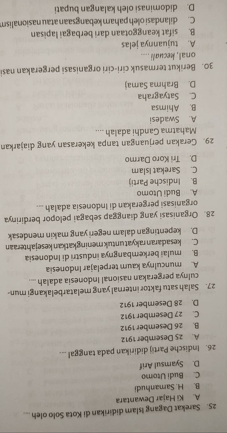 Sarekat Dagang Islam didirikan di Kota Solo oleh ....
A. Ki Hajar Dewantara
B. H. Samanhudi
C. Budi Utomo
D. Syamsul Arif
26. Indische Partij didirikan pada tanggal ....
A. 25 Desember 1912
B. 26 Desember 1912
C. 27 Desember 1912
D. 28 Desember 1912
27. Salah satu faktor internal yang melatarbelakangi mun-
culnya pergerakan nasional Indonesia adalah ....
A. munculnya kaum terpelajar Indonesia
B. mulai berkembangnya industri di Indonesia
C. n kesadaran rakyat untuk meningkatkan kesejahteraan
D. kepentingan dalam negeri yang makin mendesak
28. Organisasi yang dianggap sebagai pelopor berdirinya
organisasi pergerakan di Indonesia adalah ....
A. Budi Utomo
B. Indische Partij
C. Sarekat Islam
D. Tri Koro Darmo
29. Gerakan perjuangan tanpa kekerasan yang diajarkan
Mahatma Gandhi adalah ....
A. Swadesi
B. Ahimsa
C. Satyagraha
D. Brahma Samaj
30. Berikut termasuk ciri-ciri organisasi pergerakan nasi
onal, kecuali ....
A. tujuannya jelas
B. sifat keanggotaan dari berbagai lapisan
C. dilandasi oleh paham kebangsaan atau nasionalism
D. didominasi oleh kalangan bupati