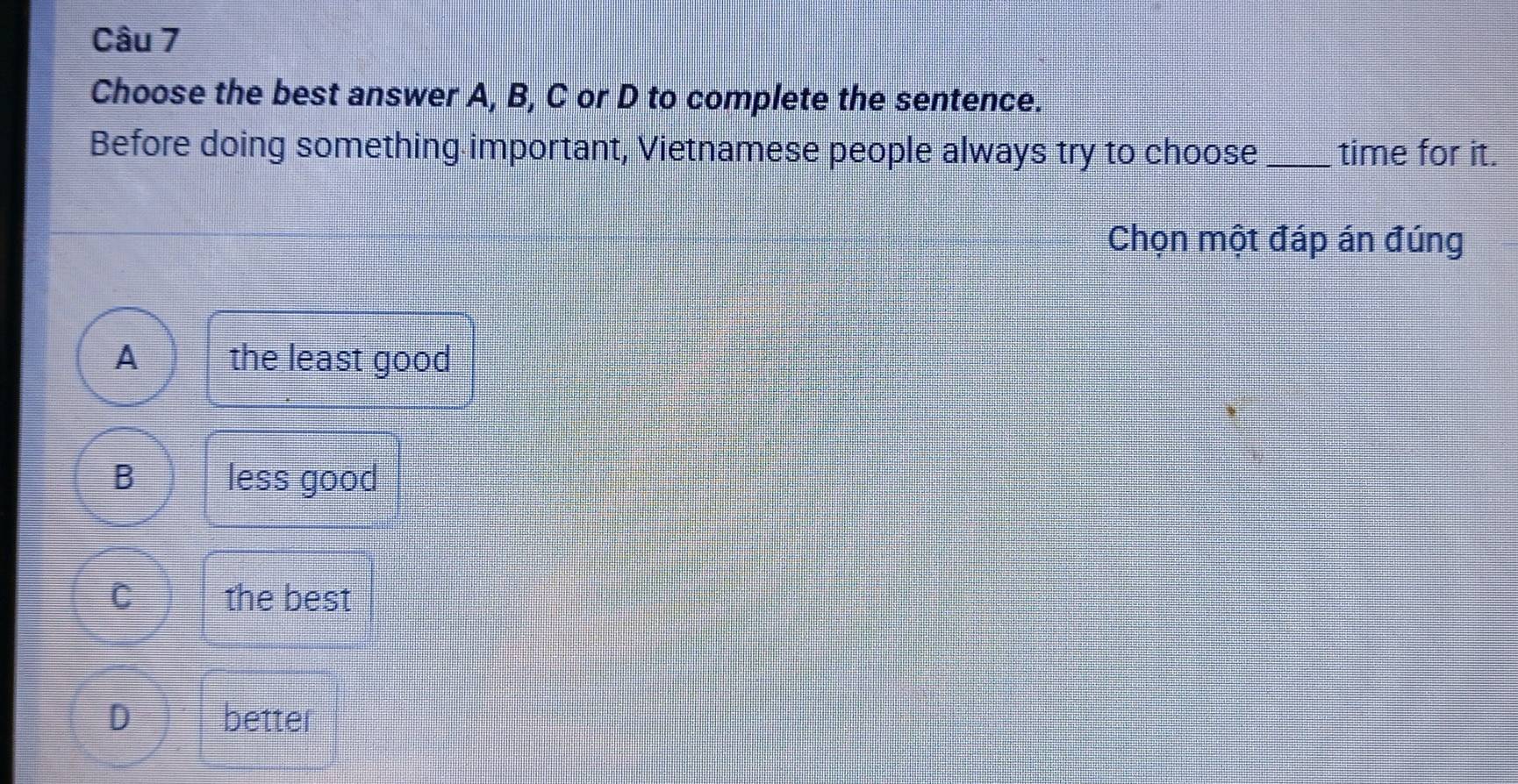 Choose the best answer A, B, C or D to complete the sentence.
Before doing something important, Vietnamese people always try to choose_ time for it.
Chọn một đáp án đúng
A the least good
B less good
C the best
D better