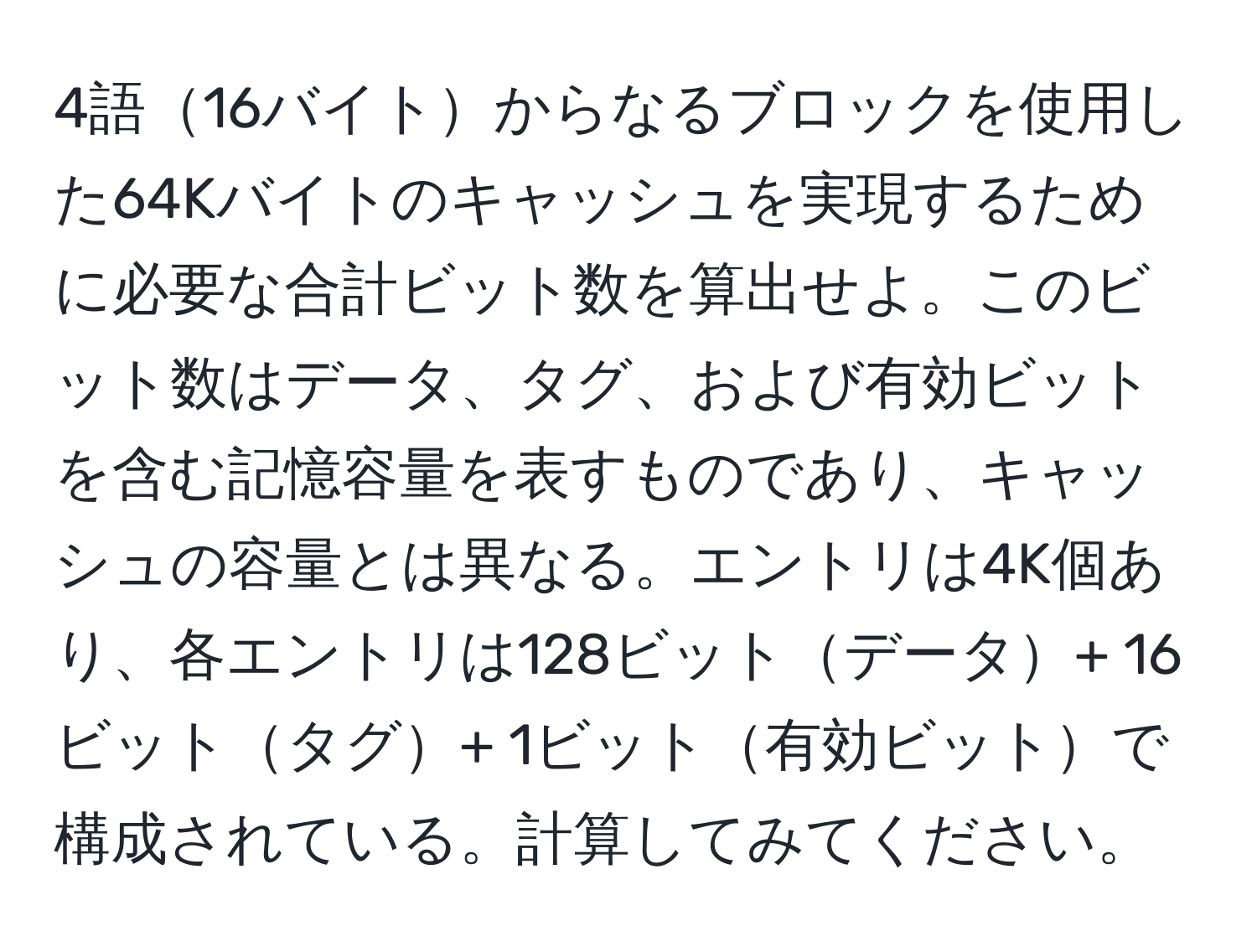 4語16バイトからなるブロックを使用した64Kバイトのキャッシュを実現するために必要な合計ビット数を算出せよ。このビット数はデータ、タグ、および有効ビットを含む記憶容量を表すものであり、キャッシュの容量とは異なる。エントリは4K個あり、各エントリは128ビットデータ+ 16ビットタグ+ 1ビット有効ビットで構成されている。計算してみてください。