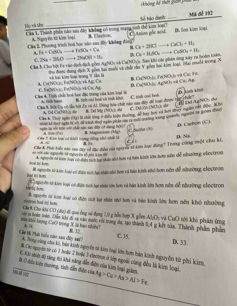 (không kê thời gian ph ả 
      
Họ và tên: _Số báo danh: _Mã đề 102
Câu 1. Thành phần nào sau đây không có trong mạng tinh thể kim loại?
A Nguyên tử kim loại. B. Electron. C. Anion gốc acid. D. Ion kim loại.
Câu 2. Phương trình hoá học nào sau đây không đúng? Ca+2HClto CaCl_2+H_2.
A. Fe+CuSO_4to FeSO_4+Cu. B. Cu+H_2SO_4to CuSO_4+H_2.
C. 2Na+2H_2Oto 2NaOH+H_2. D.
Câu 3. Cho bột Fe vào dịch dịch gồm AgNO_3 và Cu(NO_3)_2. Sau khi các phản ứng xảy ra hoàn toàn,
thu được dung dịch X gồm hai muối và chất răn Y gồm hai kim loại. Hai muối trong X
và hai kim loại trong Y lần là
A. Cu(NO_3)_2; Fe(NO_3) 2 và A g:Cu 1. B. Cu(NO_3) 2: Fe(NO_3) 2 và Cu; Fe.
As
C. Fe(NO_3)_2; Fe(NO_3) 03 Và Cu;A J D. Cu(NO_3) 2: AgNO_3 và Cu. g.
Câu 4. Tính chất hoá học đặc trưng của kim loại là
D. tính khử.
A. tính base. B. tính oxi hoá và tính khử. C. tính oxi hoá.
Câu 5. Bột Cu có lẫn bột Zn và Al. Dùng hóa chất nào sau đây để loại được tạp chất? dư
A. DdCu(NO_3)_2 du B. Dd Mg (NO_3)_2 du C. Dd Zn(NO_3)_2 2 dư D Dd AgNO_3
Câu 6. Thuỷ ngân (Hg) là chất lỏng ở tện thường, dễ bay hơi và hơi thuỷ ngân rất độc. Khi
nhiệt kế thuỷ ngân bị vỡ, để tránh thuỷ ngân phân tán ra môi trường xung quanh, người ta gom thuỷ
ngân lại rồi trộn với chất nào sau đây (ở dạng bột)?
D. Carbon (C).
A. Iron (Fe). B. Magnesium (Mg). C. Sulfur (S).
Câu 7. Kim loại có khối lượng riêng nhỏ nhất là
A. Al B. Fe.
C. Li. D. Na.
Cầu 8. Phát biểu nào sau đây về đặc điểm của nguyên tử kim loại đúng? Trong cùng một chu kì,
so với các nguyên tử nguyên tố phi kim thì
A nguyên tử kim loại có điện tích hạt nhân nhỏ hơn và bán kính lớn hơn nên dễ nhường electron
hoá trị hơn.
B. nguyên tử kim loại có điện tích hạt nhân nhỏ hơn và bán kính nhỏ hơn nên dễ nhường electron
hoá trị hơn.
Canguyên tử kim loại có điện tích hạt nhân lớn hơn và bán kính lớn hơn nên dễ nhường electron
hoa trị hơn.
D. nguyên tử kim loại có điện tích hạt nhân nhỏ hơn và bán kính lớn hơn nên khó nhường
electron hoá trị hơn.
Câu 9. Cho khí CO (dư) đi qua ống sứ đựng 1,0 g hỗn hợp X gồm Al_2O_3 và CuO tới khi phản ứng
xây ra hoàn toàn. Dẫn khí đi ra vào nước vôi trong dư, tạo thành 0,4 g kết tủa. Thành phần phần
trăm khối lượng CuO trong X là bao nhiêu?
A. 34. B. 32.
Câu 10. Phát biểu nào sau đây sai?
C. 35. D. 33.
A. Trong cùng chu kì, bán kính nguyên từ kim loại lớn hơn bán kính nguyên tử phi kim.
B. Các nguyên tử có 1 hoặc 2 hoặc 3 electron ở lớp ngoài cùng đều là kim loại.
C. Khi nhiệt độ tăng thì khả năng dẫn điện của kìm loại giảm.
D. Ở điều kiện thường, tính dẫn điện của / Ag>Cu>Au>Al>Fe.
Mã để 102