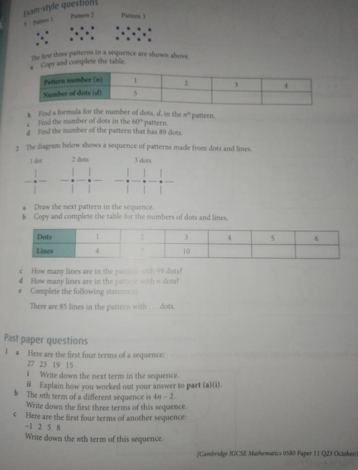 Exam-style questions 
Pattern 2 Pattern 3 
Paneen 1 
The first three patterns in a sequence are shown above. 
Copy and complete the table. 
b Find a formula for the number of dots, d, in the n^(th) pattern. 
c Find the number of dots in the 60° pattern. 
d Find the number of the pattern that has 89 dots. 
2 The diagram below shows a sequence of patterns made from dots and lines.
1 dot 2 dots 3 dots 
a Draw the next pattern in the sequence. 
b Copy and complete the table for the numbers of dots and lines. 
c How many lines are in the pattern with 99 dots? 
d How many lines are in the pattern with n dots? 
e Complete the following statement: 
There are 85 lines in the pattern with .. . dots. 
Past paper questions 
1 a Here are the first four terms of a sequence:
27 23 19 15
i Write down the next term in the sequence. 
ii Explain how you worked out your answer to part (a)(i). 
b The nth term of a different sequence is 4n-2. 
Write down the first three terms of this sequence. 
c Here are the first four terms of another sequence:
-1 2 5 8
Write down the nth term of this sequence. 
[Cambridge IGCSE Mathematics 0580 Paper 11 Q23 October/]