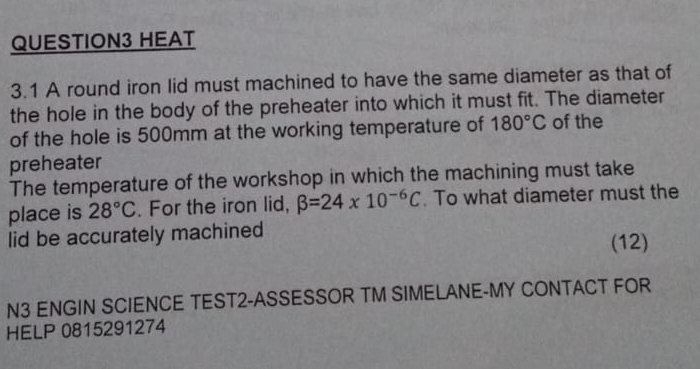 HEAT 
3.1 A round iron lid must machined to have the same diameter as that of 
the hole in the body of the preheater into which it must fit. The diameter 
of the hole is 500mm at the working temperature of 180°C of the 
preheater 
The temperature of the workshop in which the machining must take 
place is 28°C. For the iron lid, beta =24* 10^(-6)C. To what diameter must the 
lid be accurately machined 
(12) 
N3 ENGIN SCIENCE TEST2-ASSESSOR TM SIMELANE-MY CONTACT FOR 
HELP 0815291274