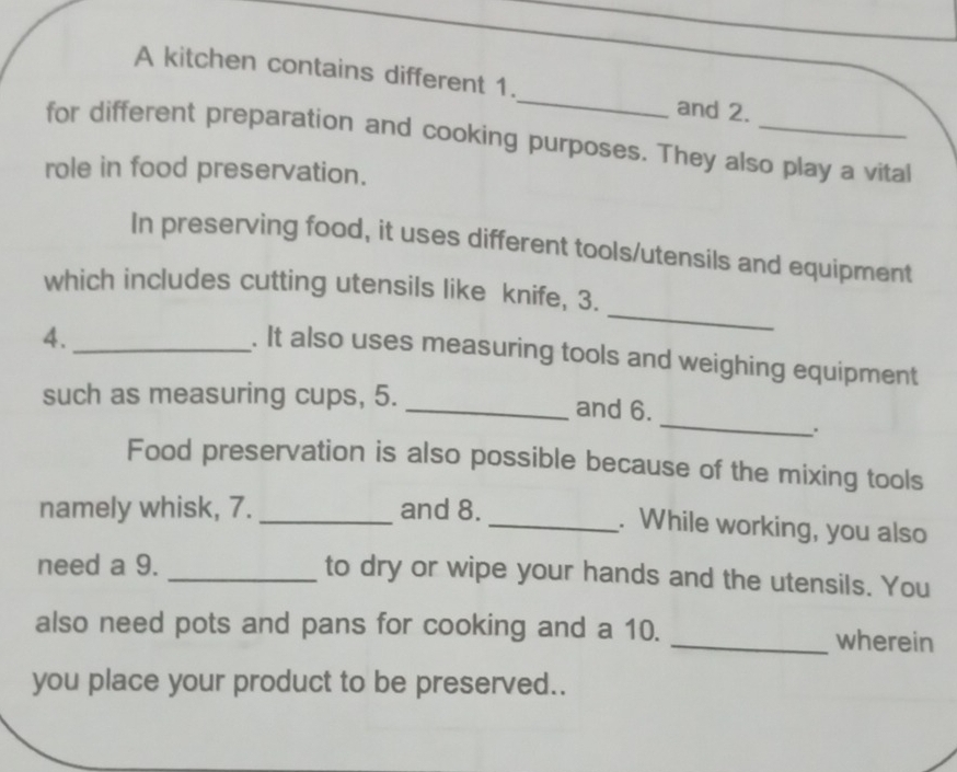 A kitchen contains different 1. 
and 2. 
for different preparation and cooking purposes. They also play a vital 
role in food preservation. 
In preserving food, it uses different tools/utensils and equipment 
which includes cutting utensils like knife, 3. 
4._ 
_ 
. It also uses measuring tools and weighing equipment 
_ 
such as measuring cups, 5. _and 6. 
. 
Food preservation is also possible because of the mixing tools 
namely whisk, 7. _and 8. _. While working, you also 
need a 9. _to dry or wipe your hands and the utensils. You 
also need pots and pans for cooking and a 10. _wherein 
you place your product to be preserved..