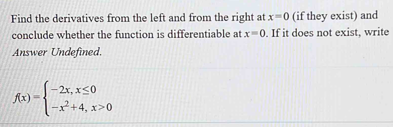 Find the derivatives from the left and from the right at x=0 (if they exist) and
conclude whether the function is differentiable at x=0. If it does not exist, write
Answer Undefined.
f(x)=beginarrayl -2x,x≤ 0 -x^2+4,x>0endarray.