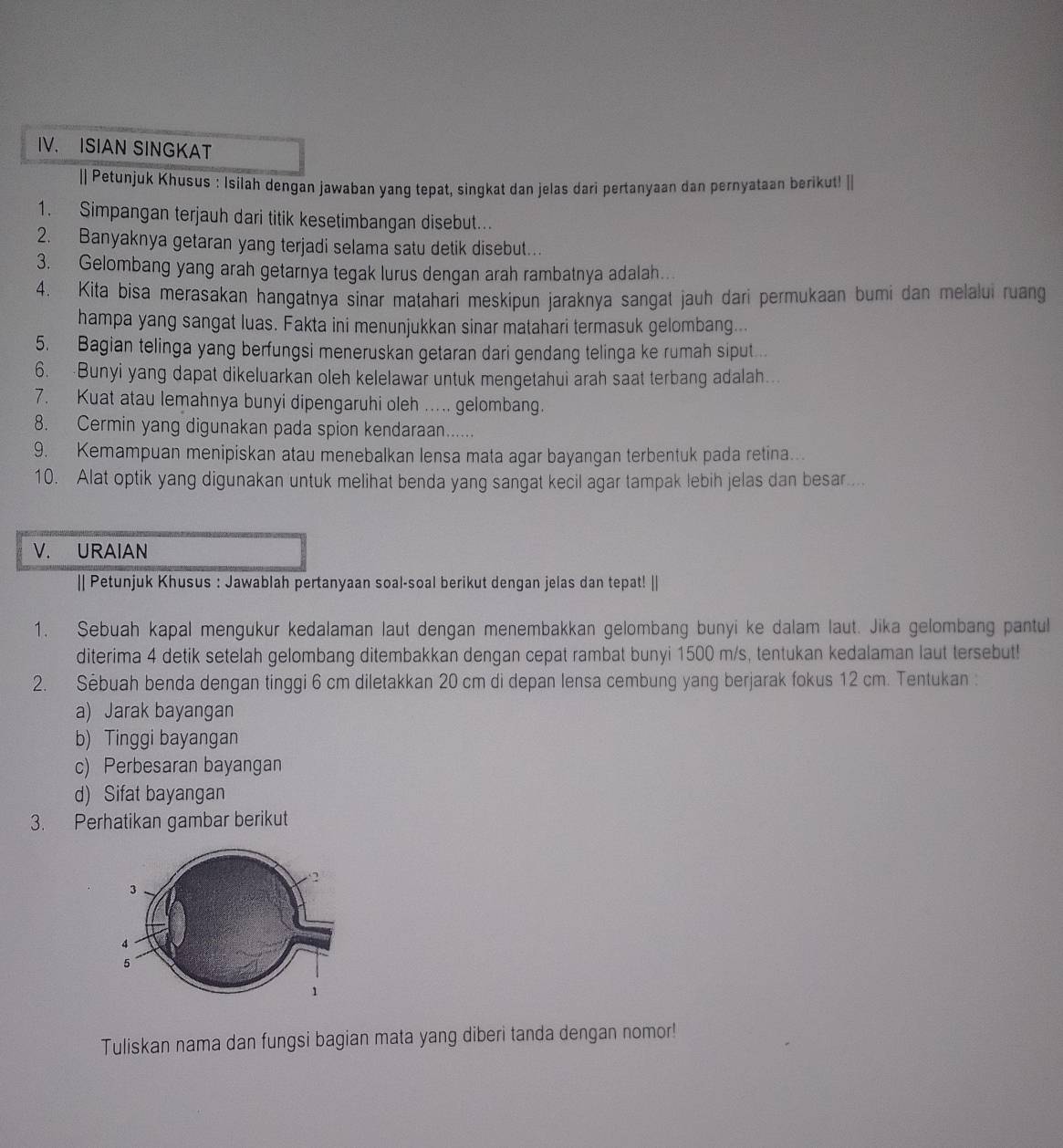 ISIAN SINGKAT
|| Petunjuk Khusus : Isilah dengan jawaban yang tepat, singkat dan jelas dari pertanyaan dan pernyataan berikut! [|
1. Simpangan terjauh dari titik kesetimbangan disebut.
2. Banyaknya getaran yang terjadi selama satu detik disebut..
3. Gelombang yang arah getarnya tegak lurus dengan arah rambatnya adalah..
4. Kita bisa merasakan hangatnya sinar matahari meskipun jaraknya sangat jauh dari permukaan bumi dan melalui ruang
hampa yang sangat luas. Fakta ini menunjukkan sinar matahari termasuk gelombang...
5. Bagian telinga yang berfungsi meneruskan getaran dari gendang telinga ke rumah siput ..
6. Bunyi yang dapat dikeluarkan oleh kelelawar untuk mengetahui arah saat terbang adalah….
7. Kuat atau lemahnya bunyi dipengaruhi oleh .... gelombang.
8. Cermin yang digunakan pada spion kendaraan......
9. Kemampuan menipiskan atau menebalkan lensa mata agar bayangan terbentuk pada retina..
10. Alat optik yang digunakan untuk melihat benda yang sangat kecil agar tampak lebih jelas dan besar...
V. URAIAN
|| Petunjuk Khusus : Jawablah pertanyaan soal-soal berikut dengan jelas dan tepat! ||
1. Sebuah kapal mengukur kedalaman laut dengan menembakkan gelombang bunyi ke dalam laut. Jika gelombang pantul
diterima 4 detik setelah gelombang ditembakkan dengan cepat rambat bunyi 1500 m/s, tentukan kedalaman laut tersebut!
2. Sebuah benda dengan tinggi 6 cm diletakkan 20 cm di depan lensa cembung yang berjarak fokus 12 cm. Tentukan :
a) Jarak bayangan
b) Tinggi bayangan
c) Perbesaran bayangan
d) Sifat bayangan
3. Perhatikan gambar berikut
Tuliskan nama dan fungsi bagian mata yang diberi tanda dengan nomor!