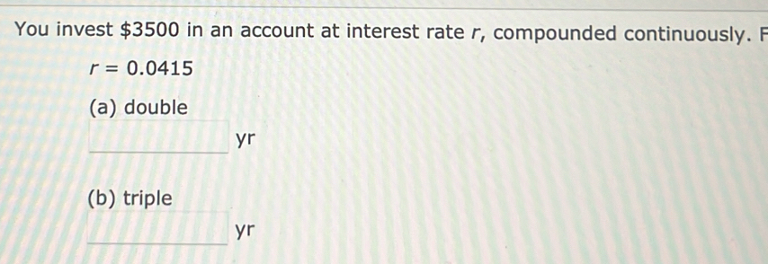 You invest $3500 in an account at interest rate r, compounded continuously. F
r=0.0415
(a) double 
_ yr 
(b) triple 
_ yr