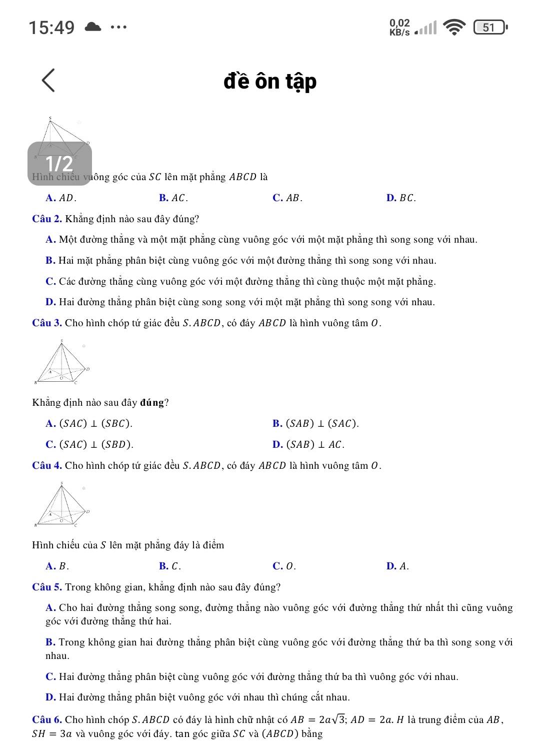 15:49 …
0,02
KB/s
51
đề ôn tập
1/2
Hình chiếu vuông góc của SC lên mặt phẳng ABCD là
A. AD. B. AC. C. AB . D. BC .
Câu 2. Khẳng định nào sau đây đúng?
A. Một đường thắng và một mặt phẳng cùng vuông góc với một mặt phẳng thì song song với nhau.
B. Hai mặt phẳng phân biệt cùng vuông góc với một đường thẳng thì song song với nhau.
C. Các đường thẳng cùng vuông góc với một đường thắng thì cùng thuộc một mặt phẳng.
D. Hai đường thắng phân biệt cùng song song với một mặt phẳng thì song song với nhau.
Câu 3. Cho hình chóp tứ giác đều S. ABCD, có đáy ABCD là hình vuông tâm O.
Khẳng định nào sau đây đúng?
A. (SAC)⊥ (SBC). B. (SAB)⊥ (SAC).
C. (SAC)⊥ (SBD). D. (SAB)⊥ AC.
Câu 4. Cho hình chóp tứ giác đều S. ABCD, có đáy ABCD là hình vuông tâm O.
Hình chiếu của S lên mặt phẳng đáy là điểm
A. B. B. C . C. 0. D. A.
Câu 5. Trong không gian, khẳng định nào sau đây đúng?
A. Cho hai đường thắng song song, đường thẳng nào vuông góc với đường thẳng thứ nhất thì cũng vuông
góc với đường thắng thứ hai.
B. Trong không gian hai đường thẳng phân biệt cùng vuông góc với đường thắng thứ ba thì song song với
nhau.
C. Hai đường thẳng phân biệt cùng vuông góc với đường thẳng thứ ba thì vuông góc với nhau.
D. Hai đường thắng phân biệt vuông góc với nhau thì chúng cắt nhau.
Câu 6. Cho hình chóp S. ABCD có đáy là hình chữ nhật có AB=2asqrt(3);AD=2a l. H là trung điểm của AB ,
SH=3a và vuông góc với đáy. tan góc giữa SC và (ABCD) bằng