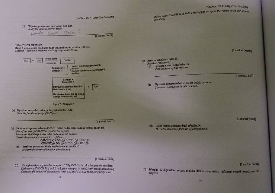 UltiChem 2024 - Cikgu Tan Jian Xiang
-UltiChem 2024 - Cikgu Tan Jian Xiang [Molar mass CsHsOH 46 g mol"; I mol of gas occupted the volume of 24 dm² at roow
condtionj
(ii) Wajarkan penggunaan ester dalam gula-gula.
Justife the wave of ester in cand 
_
[l merkah /mark]
2024-JOHOR MPSM-07
Rajah 7 menunjukkan dua tindak balas yang melibarkan sebatian CzH₃OH.
Diagram 7 shows two reactions invalving compound C:HsOH.
[3 marksh / marks]
H.O Co. Tirutak bains ! CaHnOH
(c) Berdasarkan tindak balas II,
Reaction I Based on reaction II.
Inrutan iulium manganale(VII)
acidified potassłam mängenele (VII) (i) nyatakan nama tindak balas ini
Tindak halas  I te vorsled 
state the name of this reaction.
B  fon
_
[l markais / mark
Cavpaund X Soballon X
Mempunyal kumpulan karbokali HO (ii) Nyatakan satu pemerhatian dalam tindak balas ini.
State one observation in this reaction.
Men Kockan Stmus biru kè merah
Rajah 7 / Diagram 7
(a) Nyatakan kumpulan berfungsi bagi sebatian C₃H₅OH.
State the functional group of C:H:OH.
_
[1 markah / mork]
[1 marksh / mark]
(b) Salah sats kegumaan sebatian C;HsOH dalam tindak balas I adalah sebagai bahan api, (iii) Lukis formula struktur bagi sebatian X
One of the uses of C2H:OH in reaction I is as fuels. Draw the structural formula of compound X.
Persamaan kimia bagi tíndak balas I adalah seperti berikur:
Chemical equation for reaction I is as follows:
C_2H_5OH(ce)+3O_2(g)to 2CO_2(g)+3H_2O(l)
C2H_3OH(g)+3O_2(g)to 2CO_2(g)+3H_2O(l)
(i) Tafsírkan persamaan kimia tersebut socara kuantitatif.
Interpret the chemical equation quantitatively
_
[1 markah / mark]
[1 markah / murk]
(ii) Hitungkan isi padu gas terbebas apabila 3.68 g C:H+OH terbakar lengkap dalam udara. pada keadaan bilik] (d) Sebatian X digunakan secara meluas dalam pembuatan makanan sepertí tomato sos da
Misim molar CıH:OH 46 g mol: 1 mol gas menempati isi nadu 2 dm^2
Calculate the volume of gas released when 3.68 g of CsHsOH burns completely in air. mayonis.
19
20