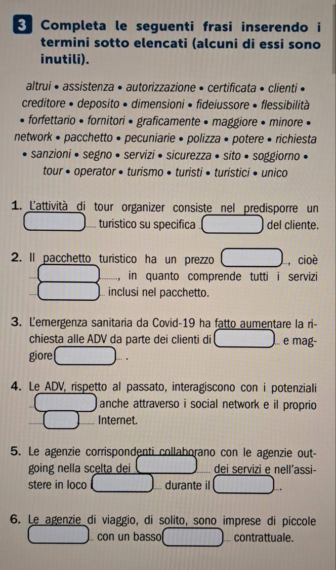 Completa le seguenti frasi inserendo i 
termini sotto elencati (alcuni di essi sono 
inutili). 
altrui • assistenza • autorizzazione • certificata • clienti 
creditore • deposito • dimensioni • fideiussore • flessibilità 
forfettario • fornitori • graficamente • maggiore • minore 
network • pacchetto • pecuniarie • polizza • potere • richiesta 
sanzioni • segno • servizi • sicurezza • sito • soggiorno • 
tour • operator • turismo • turisti • turistici • unico 
1. L'attività di tour organizer consiste nel predisporre un 
turistico su specifica del cliente. 
2. Il pacchetto turistico ha un prezzo , cioè 
, in quanto comprende tutti i servizi 
.. inclusi nel pacchetto. 
3. Lemergenza sanitaria da Covid-19 ha fatto aumentare la ri- 
chiesta alle ADV da parte dei clienti di ... e mag- 
giore 
4. Le ADV, rispetto al passato, interagiscono con i potenziali 
anche attraverso i social network e il proprio 
Internet. 
5. Le agenzie corrispondenti collaborano con le agenzie out- 
going nella scelta dei dei servizi e nell’assi- 
stere in loco durante il 
6. Le agenzie di viaggio, di solito, sono imprese di piccole 
.. con un basso ... contrattuale.