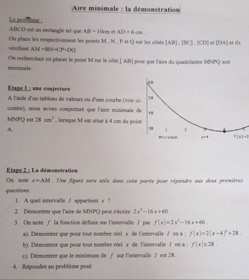 Aire minimale : la démonstration 
Le problème :
ABCD est un rectangle tel que AB=10cm et AD=6cm. 
On place les respectivement les points M , N , P et Q sur les côtés [AB], [BC], C D et [ DA ] et ils 
vérifient AM=BN=CP=DQ. 
On recherchait où placer le point M sur le côté [ AB ] pour que l'aire du quadrilatère MNPQ soit 
minimale. 
60 
Etape 1 : une conjecture 
A l'aide d'un tableau de valeurs ou d'une courbe (voir ci- 50 
contre), nous avons conjecturé que l'aire minimale de 48
MNPQ est 28cm^2 , lorsque M est situé à 4 cm du point
A.
30 1 2 3 
Minimum x=4 f(x)=2
Etape 2 : La démonstration 
On note x=AM. Une figure sera utile dans cette partie pour répondre aux deux premières 
questions. 
1. A quel intervalle / appartient x ? 
2. Démontrer que l'aire de MNPQ peut s'écrire 2x^2-16x+60. 
3. On note ∫ la fonction définie sur l'intervalle / par f(x)=2x^2-16x+60. 
a). Démontrer que pour tout nombre réel x de l'intervalle / on a : f(x)=2(x-4)^2+28. 
b). Démontrer que pour tout nombre réel x de l'intervalle / on a : f(x)≥ 28. 
c). Démontrer que le minimum de ƒ sur l'intervalle / est 28. 
4. Répondre au problème posé