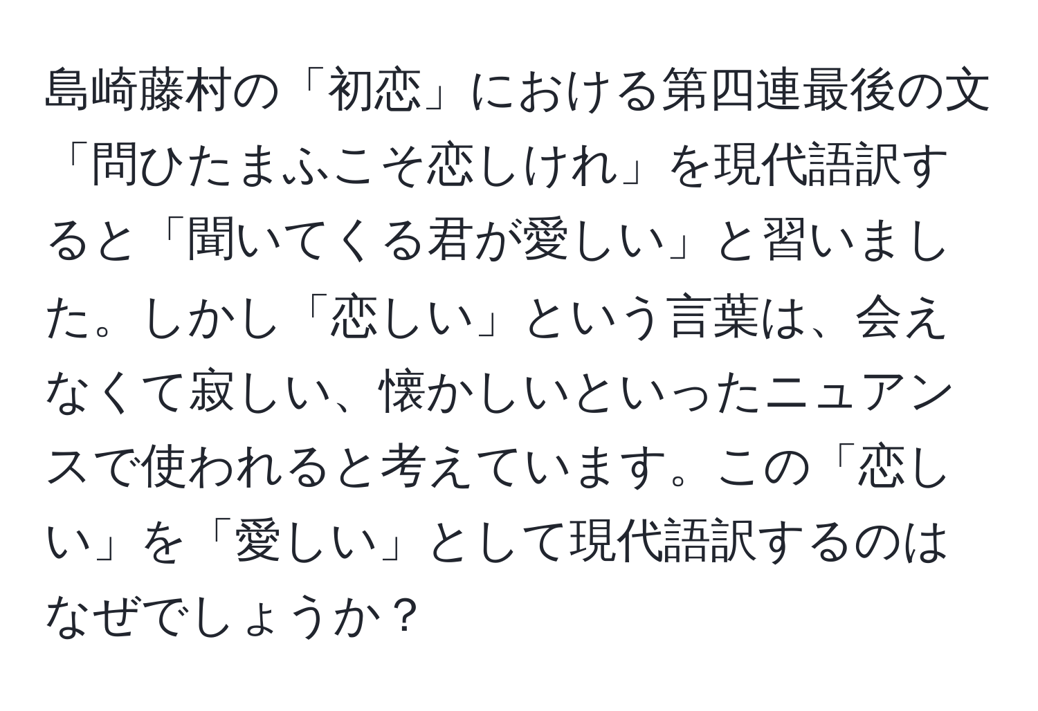 島崎藤村の「初恋」における第四連最後の文「問ひたまふこそ恋しけれ」を現代語訳すると「聞いてくる君が愛しい」と習いました。しかし「恋しい」という言葉は、会えなくて寂しい、懐かしいといったニュアンスで使われると考えています。この「恋しい」を「愛しい」として現代語訳するのはなぜでしょうか？