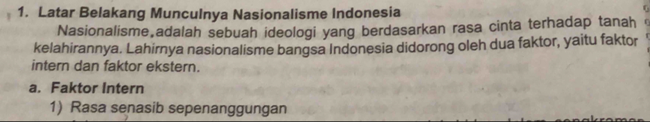 Latar Belakang Munculnya Nasionalisme Indonesia 
Nasionalisme adalah sebuah ideologi yang berdasarkan rasa cinta terhadap tanah 
kelahirannya. Lahirnya nasionalisme bangsa Indonesia didorong oleh dua faktor, yaitu faktor 
intern dan faktor ekstern. 
a. Faktor Intern 
1) Rasa senasib sepenanggungan