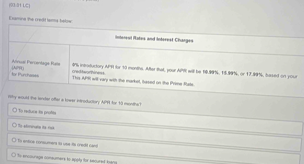 (03.01 LC)
Examine the credit terms below:
interest Rates and Interest Charges
Annual Percentage Rate 0% introductory APR for 10 months. After that, your APR will be 10.99%, 15.99%, or 17.99%, based on your
(APR) creditworthiness.
for Purchases This APR will vary with the market, based on the Prime Rate.
Why would the lender offer a lower introductory APR for 10 months?
To reduce its profits
To eliminate its risk
To entice consumers to use its credit card
To encourage consumers to apply for secured loans