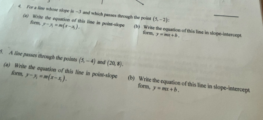 For a line whose slope is —3 and which passes through the point (5,-2)
(a) Write the equation of this line in point-slope (b) Write the equation of this line in slope-intercept 
form, y-y_1=m(x-x_1). form, y=mx+b. 
5. A line passes through the points (5,-4) and (20,8). 
(a) Write the equation of this line in point-slope (b) Write the equation of this line in slope-intercept 
form, y-y_1=m(x-x_1). form, y=mx+b.