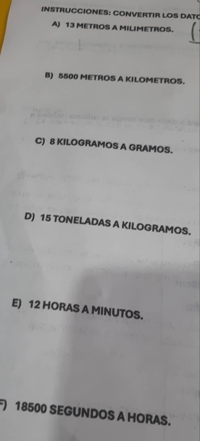 INSTRUCCIONES: CONVERTIR LOS DAT 
A) 13 METROS A MILIMETROS. 
B) 5500 METROS A KILOMETROS. 
C) 8 KILOGRAMOS A GRAMOS. 
D) 15 TONELADAS A KILOGRAMOS. 
E) 12 HORAS A MINUTOS. 
F) 18500 SEGUNDOS A HORAS.