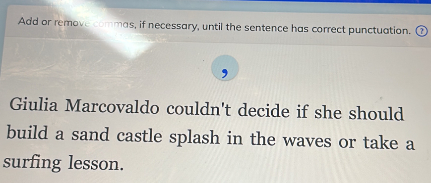 Add or remove commas, if necessary, until the sentence has correct punctuation. ③ 
Giulia Marcovaldo couldn't decide if she should 
build a sand castle splash in the waves or take a 
surfing lesson.